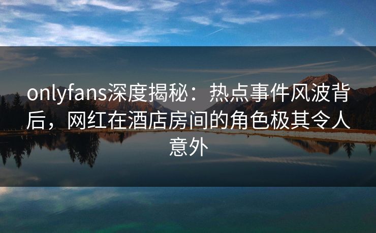 onlyfans深度揭秘：热点事件风波背后，网红在酒店房间的角色极其令人意外