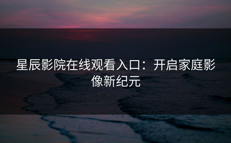 星辰影院在线观看入口：开启家庭影像新纪元