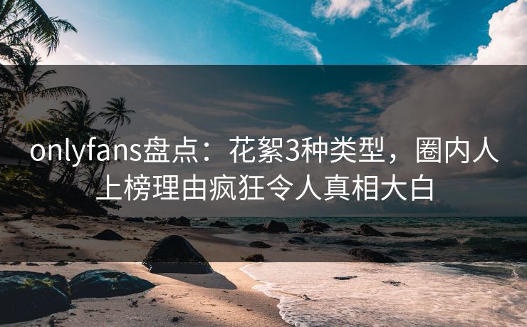 onlyfans盘点：花絮3种类型，圈内人上榜理由疯狂令人真相大白