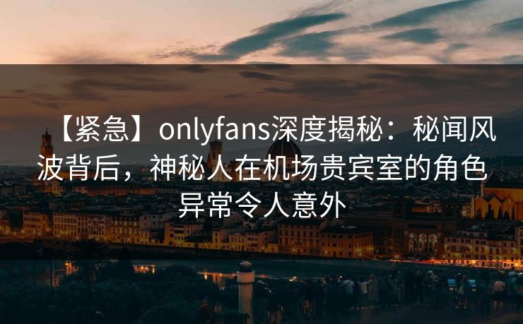 【紧急】onlyfans深度揭秘:秘闻风波背后,神秘人在机场贵宾室的角色异常令人意外 【紧急】onlyfans深度揭秘:秘闻风波背后,神秘人在机场贵宾室的角色异常令人意外