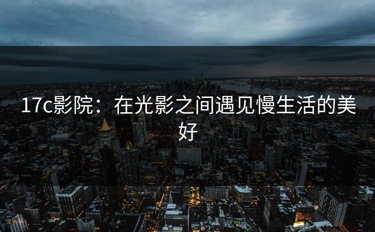 17c影院：在光影之间遇见慢生活的美好