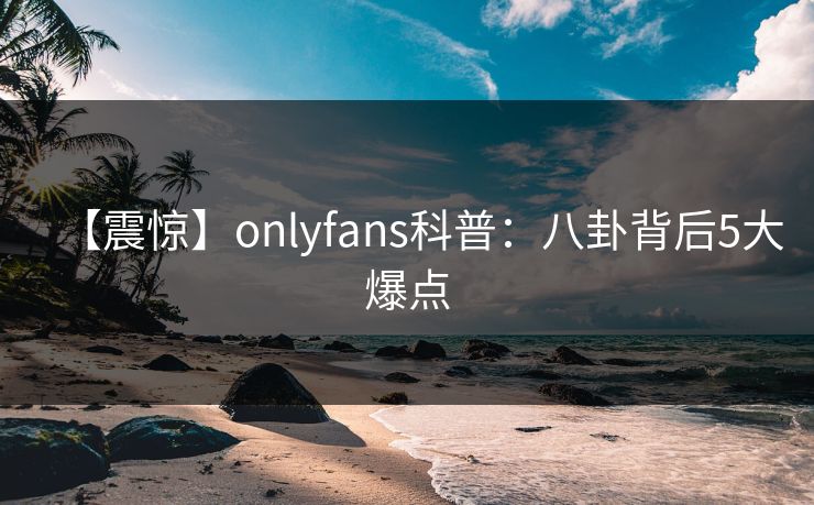 【震惊】onlyfans科普：八卦背后5大爆点