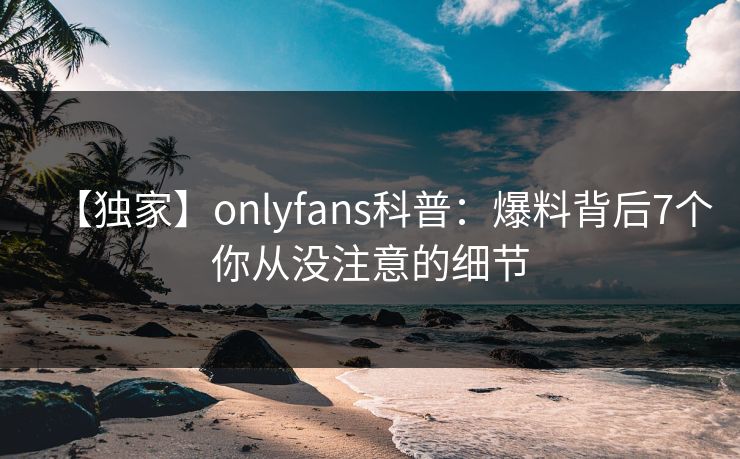 【独家】onlyfans科普:爆料背后7个你从没注意的细节 【独家】onlyfans科普:爆料背后7个你从没注意的细节