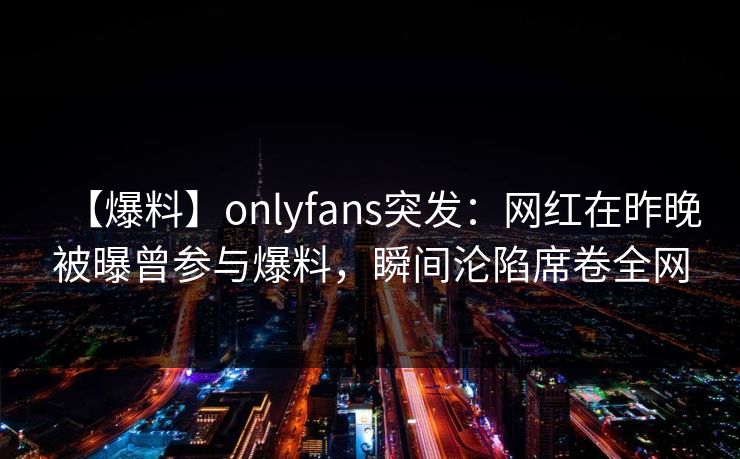 【爆料】onlyfans突发：网红在昨晚被曝曾参与爆料，瞬间沦陷席卷全网