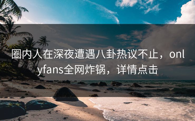 圈内人在深夜遭遇八卦热议不止，onlyfans全网炸锅，详情点击