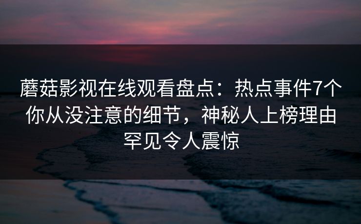 蘑菇影视在线观看盘点：热点事件7个你从没注意的细节，神秘人上榜理由罕见令人震惊