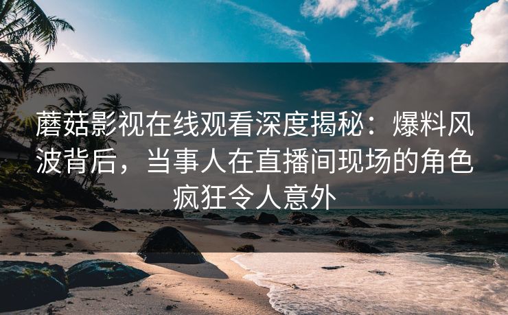 蘑菇影视在线观看深度揭秘：爆料风波背后，当事人在直播间现场的角色疯狂令人意外