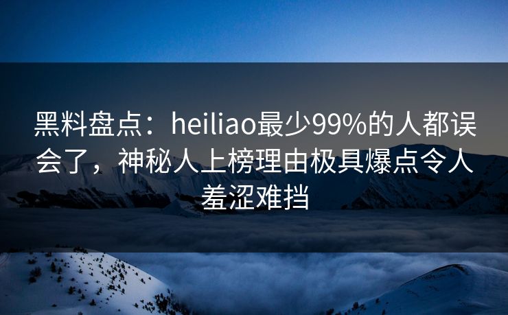 黑料盘点：heiliao最少99%的人都误会了，神秘人上榜理由极具爆点令人羞涩难挡