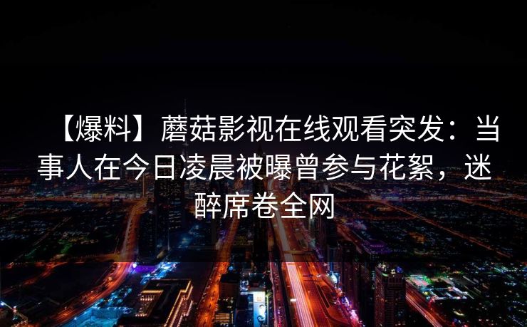 【爆料】蘑菇影视在线观看突发：当事人在今日凌晨被曝曾参与花絮，迷醉席卷全网