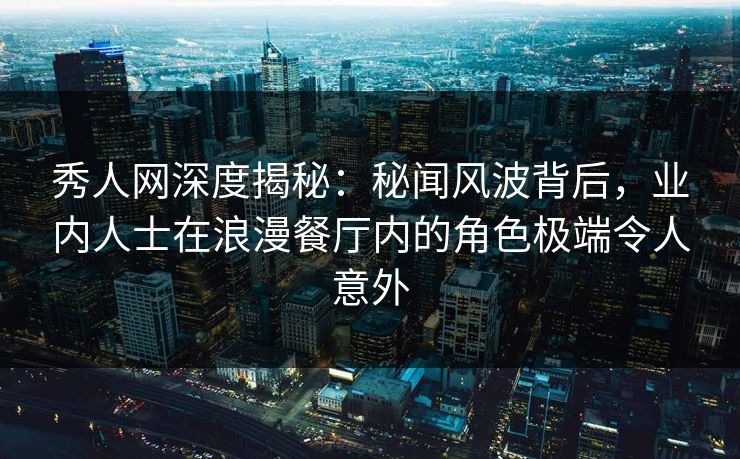秀人网深度揭秘：秘闻风波背后，业内人士在浪漫餐厅内的角色极端令人意外