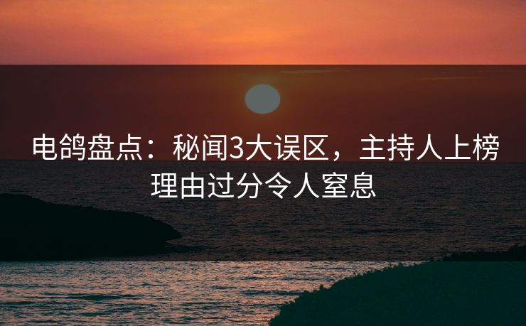 电鸽盘点：秘闻3大误区，主持人上榜理由过分令人窒息