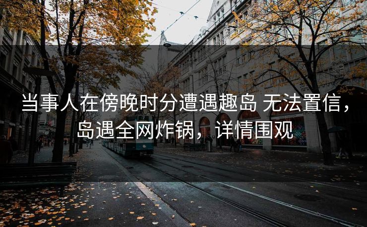 当事人在傍晚时分遭遇趣岛 无法置信，岛遇全网炸锅，详情围观