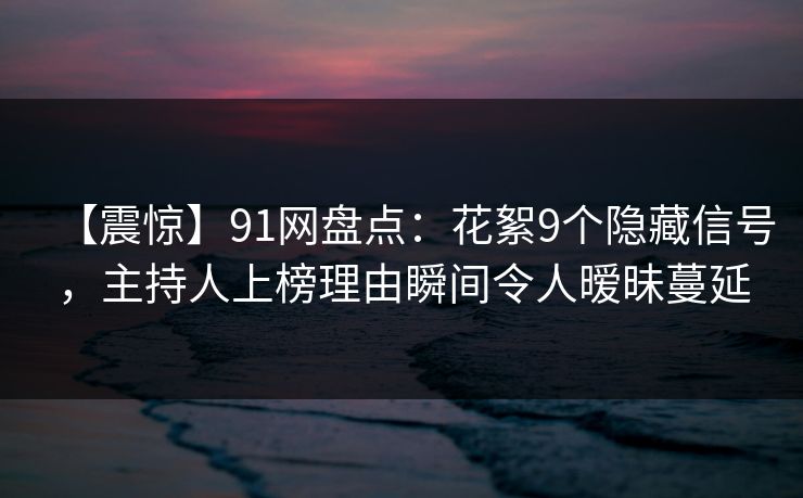 【震惊】91网盘点：花絮9个隐藏信号，主持人上榜理由瞬间令人暧昧蔓延