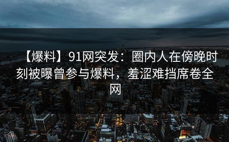 【爆料】91网突发:圈内人在傍晚时刻被曝曾参与爆料,羞涩难挡席卷全网 【爆料】91网突发:圈内人在傍晚时刻被曝曾参与爆料,羞涩难挡席卷全网