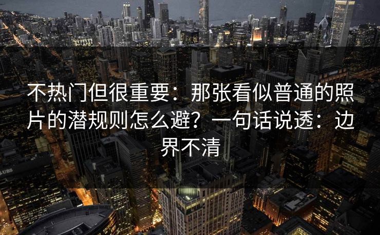 不热门但很重要:那张看似普通的照片的潜规则怎么避?一句话说透:边界不清 不热门但很重要:那张看似普通的照片的潜规则怎么避?一句话说透:边界不清