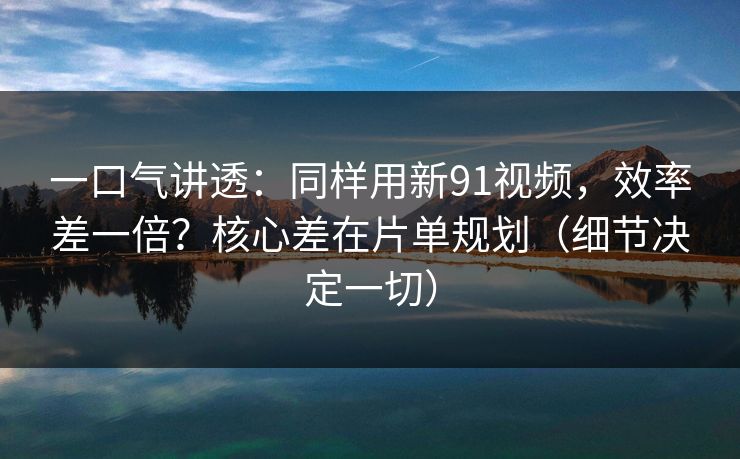 一口气讲透：同样用新91视频，效率差一倍？核心差在片单规划（细节决定一切）