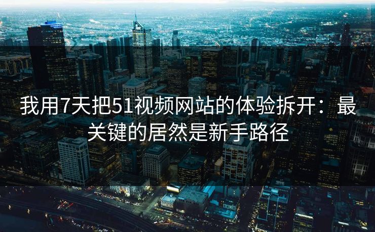 我用7天把51视频网站的体验拆开：最关键的居然是新手路径