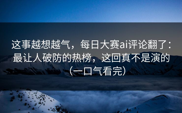 这事越想越气，每日大赛ai评论翻了：最让人破防的热榜，这回真不是演的（一口气看完）