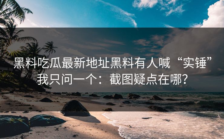 黑料吃瓜最新地址黑料有人喊“实锤”我只问一个：截图疑点在哪？