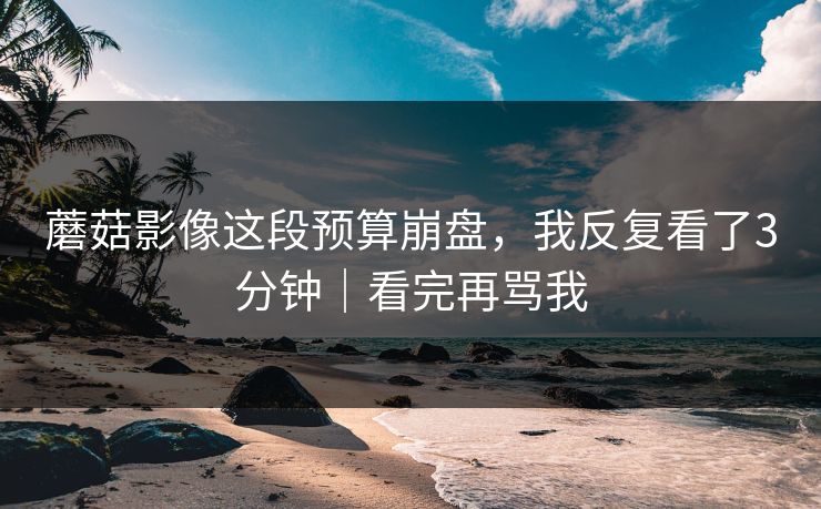 蘑菇影像这段预算崩盘，我反复看了3分钟｜看完再骂我