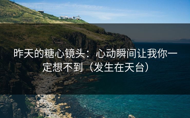 昨天的糖心镜头：心动瞬间让我你一定想不到（发生在天台）