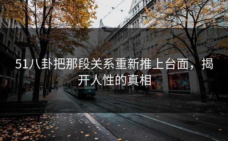 51八卦把那段关系重新推上台面，揭开人性的真相