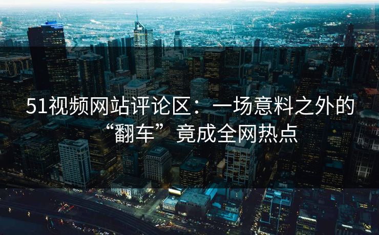 51视频网站评论区：一场意料之外的“翻车”竟成全网热点