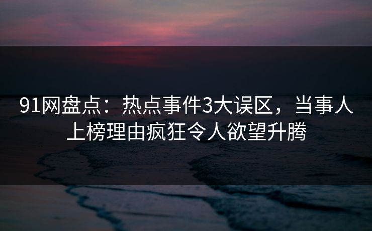 91网盘点：热点事件3大误区，当事人上榜理由疯狂令人欲望升腾