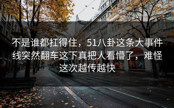 不是谁都扛得住，51八卦这条大事件线突然翻车这下真把人看懵了，难怪这次越传越快